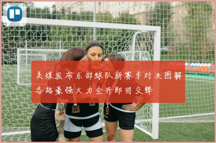 美媒发布东部球队新赛季对决图解各路豪强火力全开即将交锋