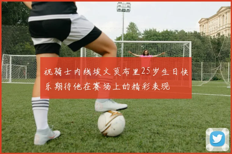 祝骑士内线埃文莫布里25岁生日快乐期待他在赛场上的精彩表现