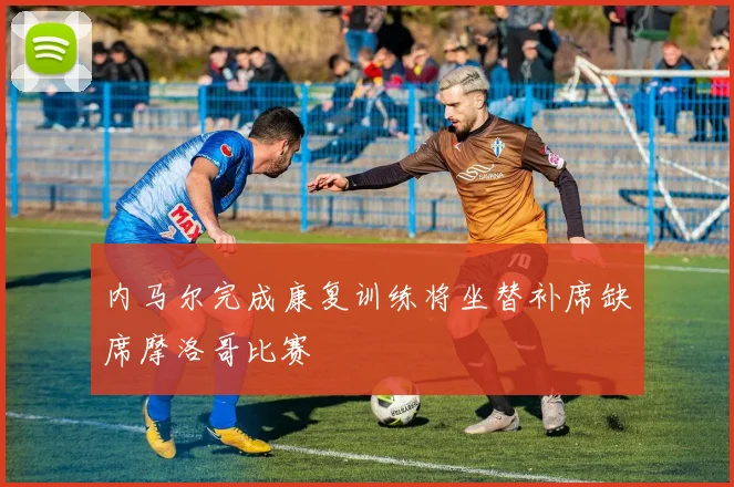 内马尔完成康复训练将坐替补席缺席摩洛哥比赛