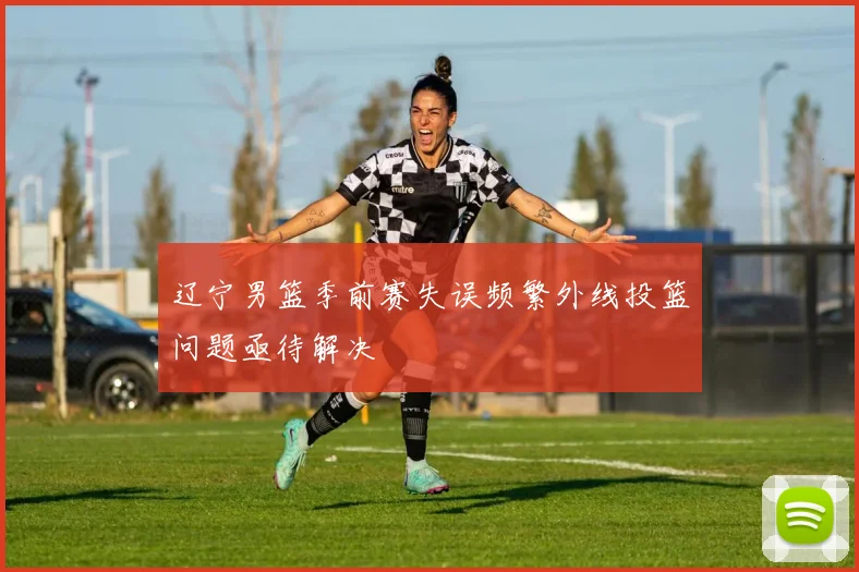 辽宁男篮季前赛失误频繁外线投篮问题亟待解决