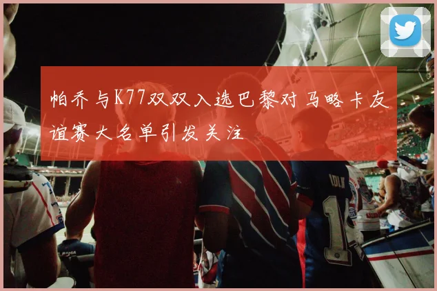 帕乔与K77双双入选巴黎对马略卡友谊赛大名单引发关注