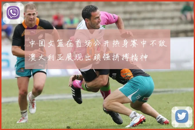 中国女篮在首场公开热身赛中不敌澳大利亚展现出顽强拼搏精神
