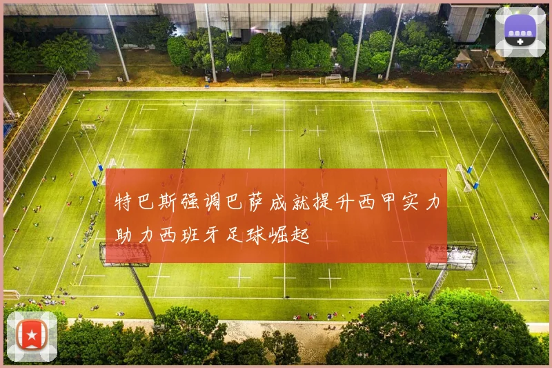 特巴斯强调巴萨成就提升西甲实力助力西班牙足球崛起