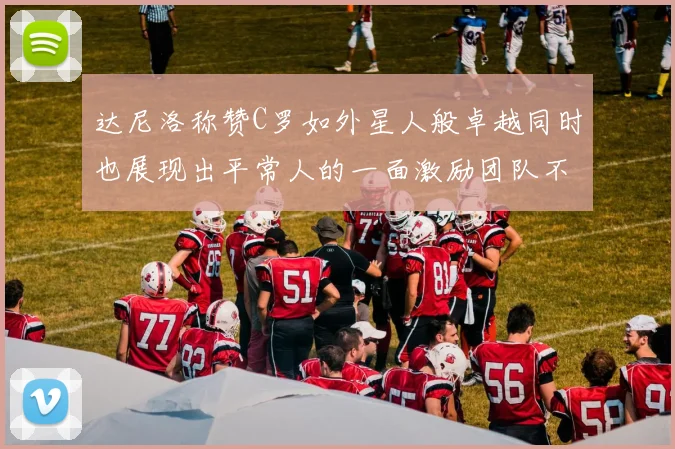 达尼洛称赞C罗如外星人般卓越同时也展现出平常人的一面激励团队不断进步