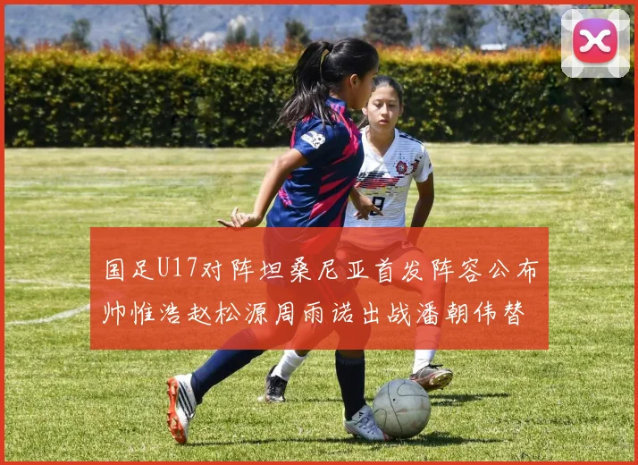 国足U17对阵坦桑尼亚首发阵容公布帅惟浩赵松源周雨诺出战潘朝伟替补
