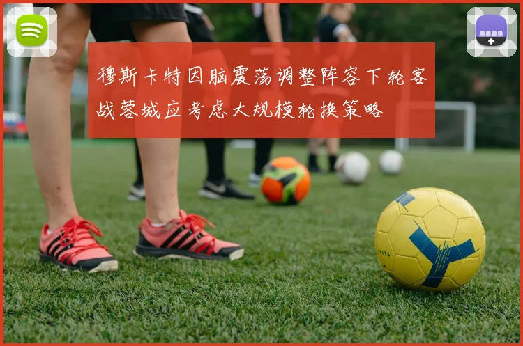 穆斯卡特因脑震荡调整阵容下轮客战蓉城应考虑大规模轮换策略