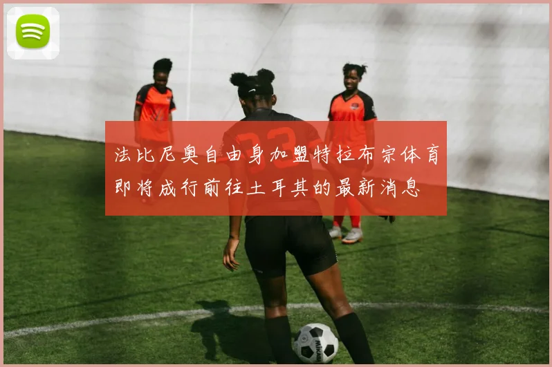 法比尼奥自由身加盟特拉布宗体育即将成行前往土耳其的最新消息