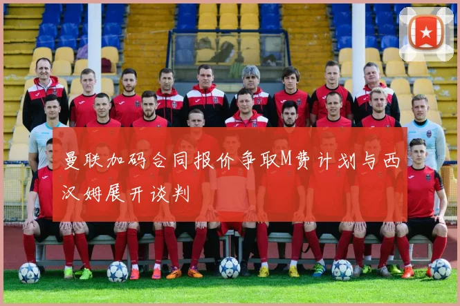 曼联加码合同报价争取M费计划与西汉姆展开谈判