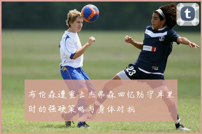 布伦森遭重击杰弗森回忆防守库里时的强硬策略与身体对抗
