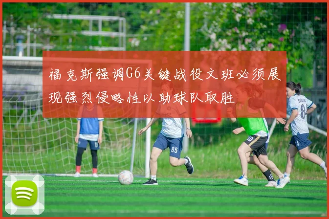 福克斯强调G6关键战役文班必须展现强烈侵略性以助球队取胜