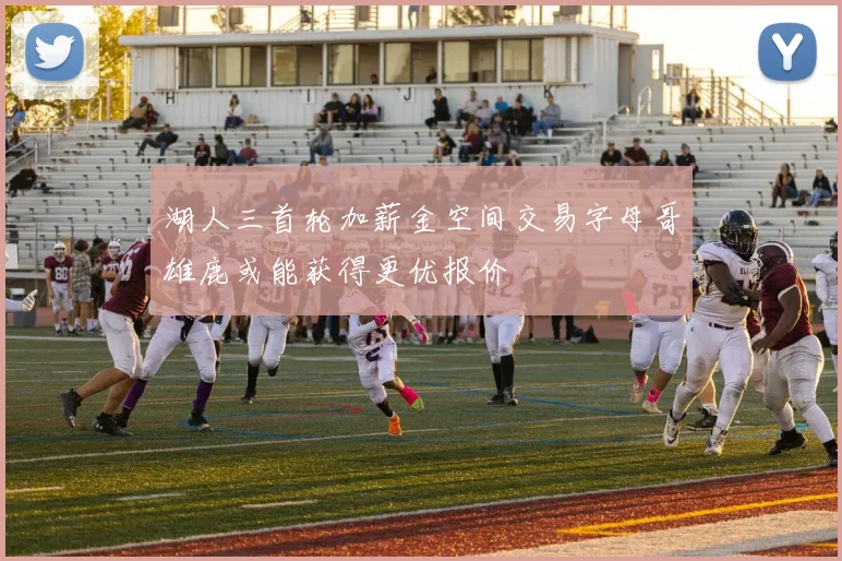 湖人三首轮加薪金空间交易字母哥雄鹿或能获得更优报价