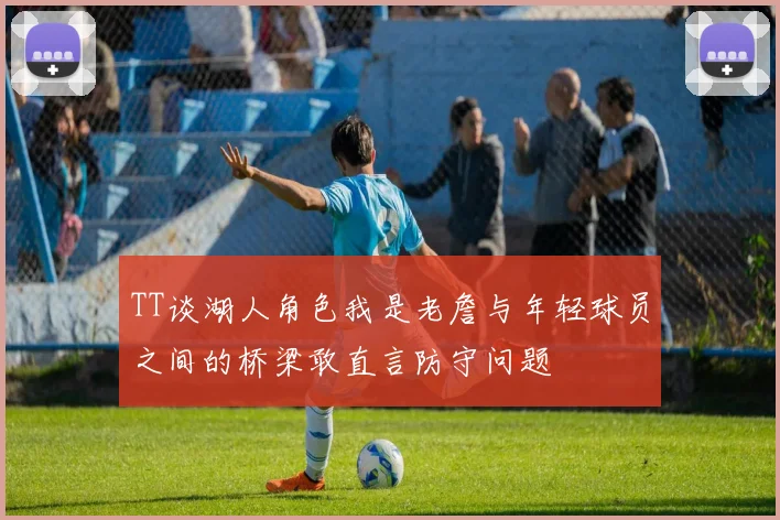 TT谈湖人角色我是老詹与年轻球员之间的桥梁敢直言防守问题