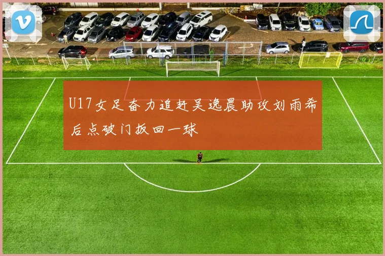 U17女足奋力追赶吴逸晨助攻刘雨希后点破门扳回一球