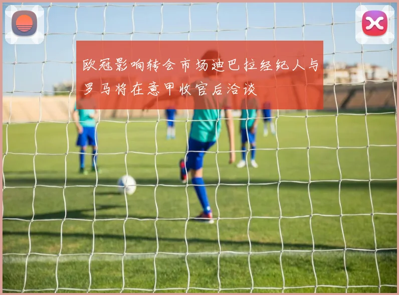 欧冠影响转会市场迪巴拉经纪人与罗马将在意甲收官后洽谈
