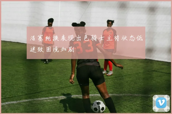 活塞轮换表现出色骑士主将状态低迷致困境加剧