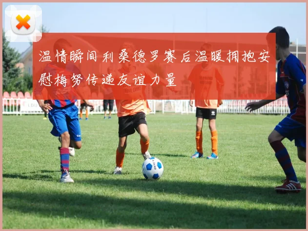 温情瞬间利桑德罗赛后温暖拥抱安慰梅努传递友谊力量