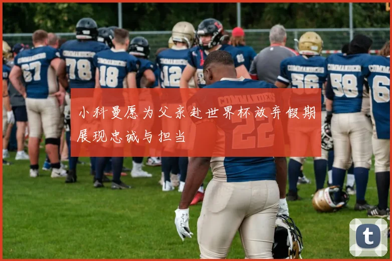 小科曼愿为父亲赴世界杯放弃假期展现忠诚与担当