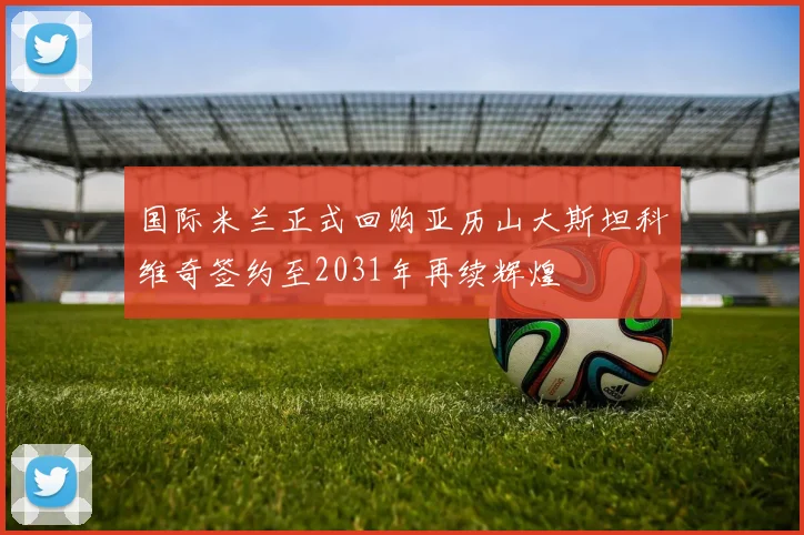 国际米兰正式回购亚历山大斯坦科维奇签约至2031年再续辉煌
