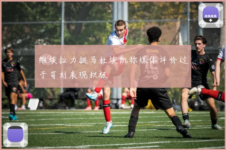 维埃拉力挺马杜埃凯称媒体评价过于苛刻表现积极